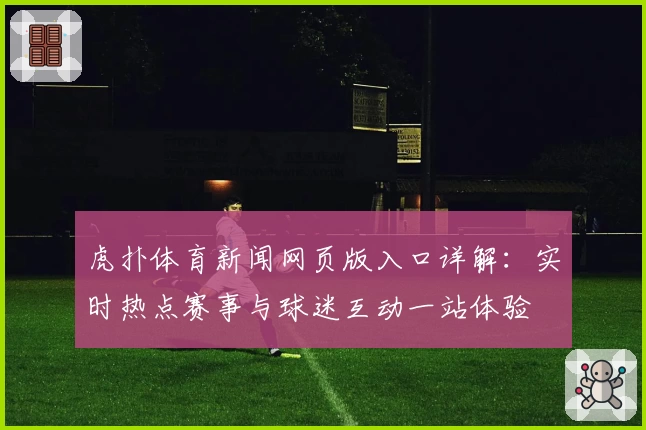 虎扑体育新闻网页版入口详解:实时热点赛事与球迷互动一站体验