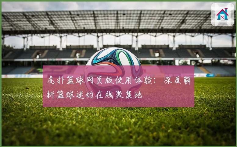 虎扑篮球网页版使用体验:深度解析篮球迷的在线聚集地