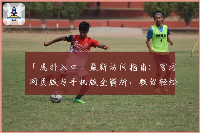 「虎扑入口」最新访问指南:官方网页版与手机版全解析,教你轻松玩转体育迷互动社区