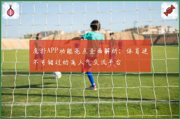 虎扑APP功能亮点全面解析：体育迷不可错过的高人气交流平台