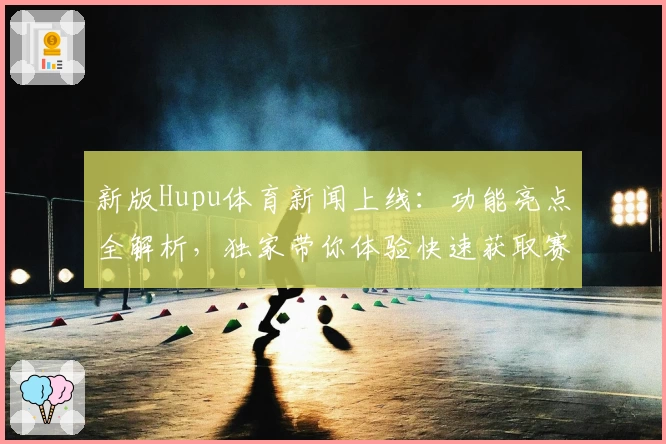 新版Hupu体育新闻上线：功能亮点全解析，独家带你体验快速获取赛事资讯的乐趣