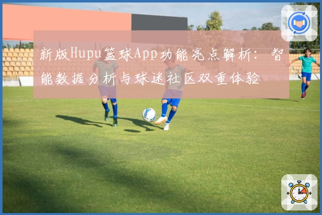 新版Hupu篮球App功能亮点解析：智能数据分析与球迷社区双重体验