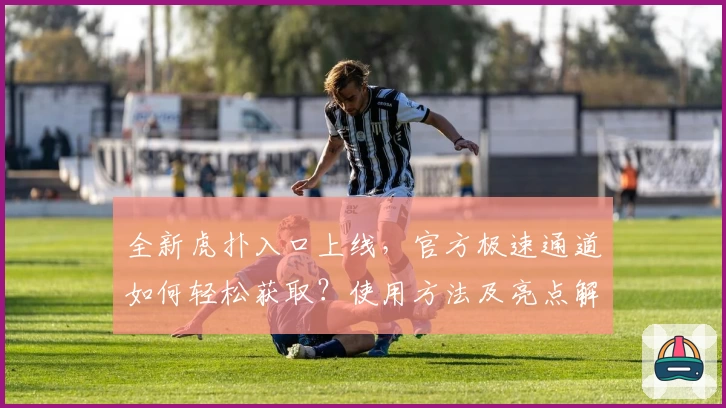 全新虎扑入口上线，官方极速通道如何轻松获取？使用方法及亮点解析