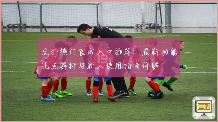 虎扑热门官方入口推荐：最新功能亮点解析与新人使用指南详解