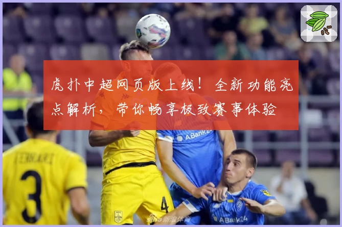 虎扑中超网页版上线！全新功能亮点解析，带你畅享极致赛事体验