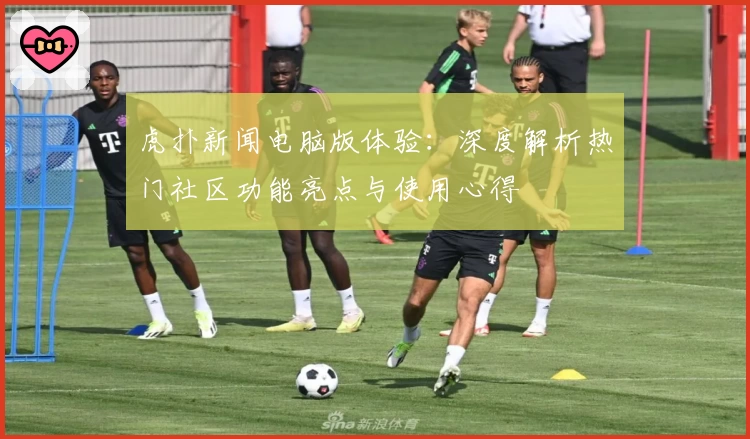虎扑新闻电脑版体验：深度解析热门社区功能亮点与使用心得