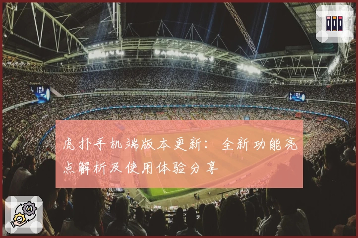 虎扑手机端版本更新:全新功能亮点解析及使用体验分享