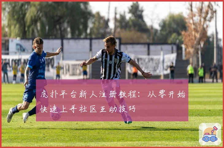 虎扑平台新人注册教程：从零开始快速上手社区互动技巧