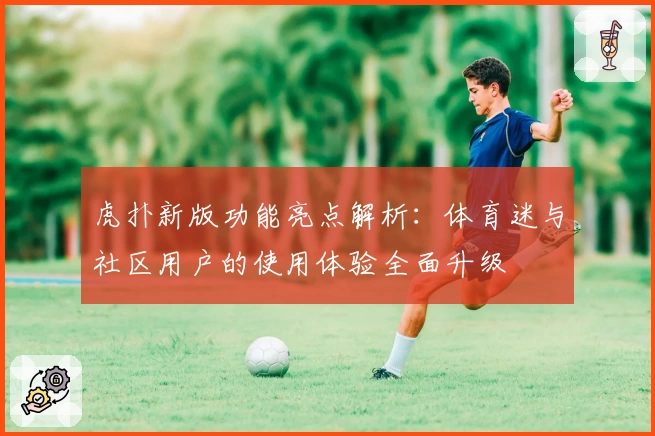 虎扑新版功能亮点解析：体育迷与社区用户的使用体验全面升级