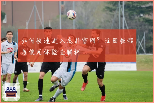 如何快速进入虎扑官网？注册教程与使用体验全解析