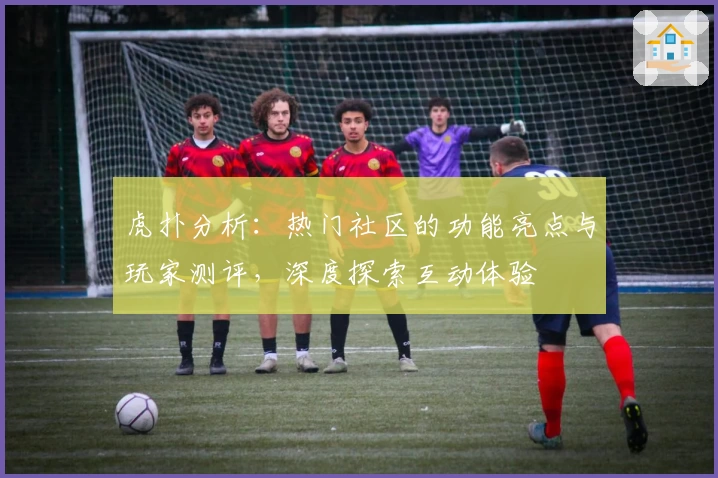 虎扑分析:热门社区的功能亮点与玩家测评,深度探索互动体验