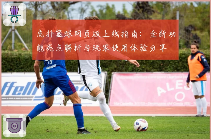 虎扑篮球网页版上线指南：全新功能亮点解析与玩家使用体验分享