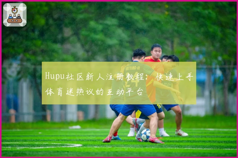 Hupu社区新人注册教程：快速上手体育迷热议的互动平台