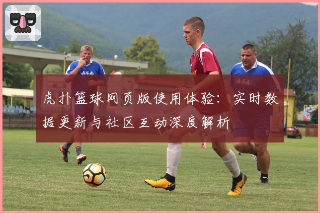 虎扑篮球网页版使用体验:实时数据更新与社区互动深度解析