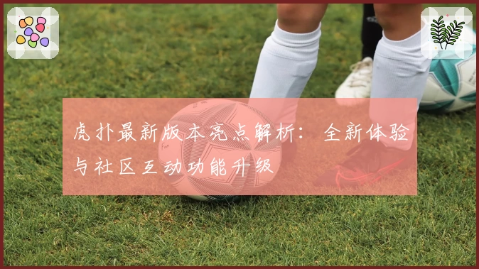 虎扑最新版本亮点解析:全新体验与社区互动功能升级