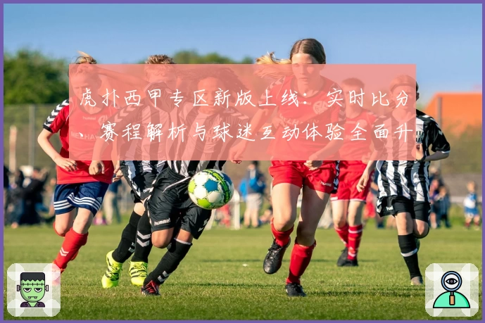 虎扑西甲专区新版上线：实时比分、赛程解析与球迷互动体验全面升级