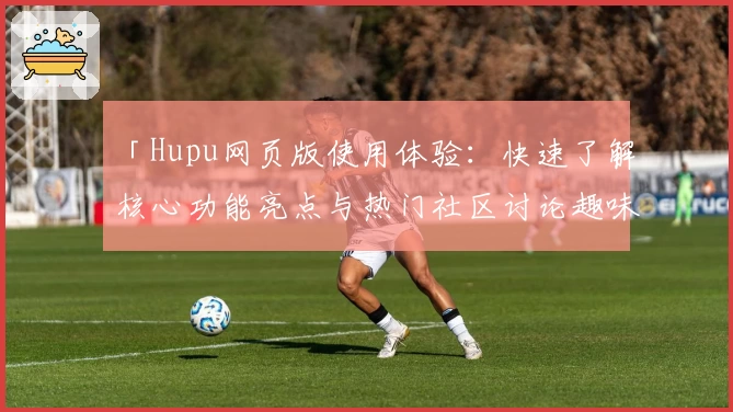 「Hupu网页版使用体验:快速了解核心功能亮点与热门社区讨论趣味」