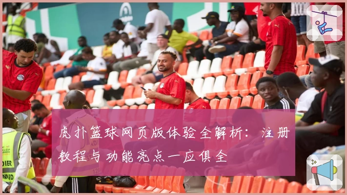 虎扑篮球网页版体验全解析：注册教程与功能亮点一应俱全