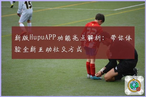新版HupuAPP功能亮点解析：带你体验全新互动社交方式