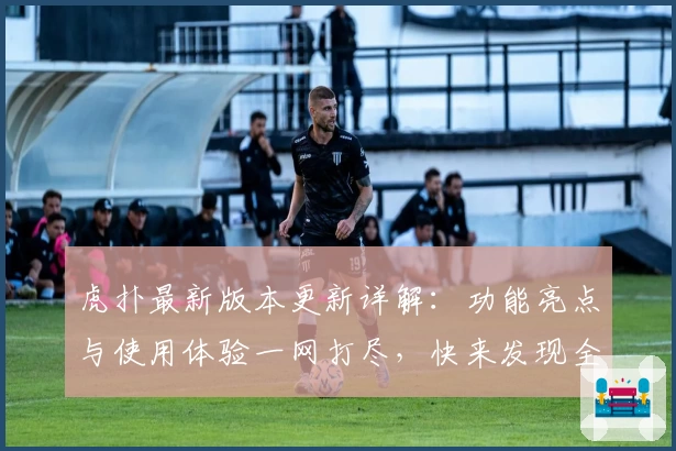 虎扑最新版本更新详解：功能亮点与使用体验一网打尽，快来发现全新社交互动乐趣