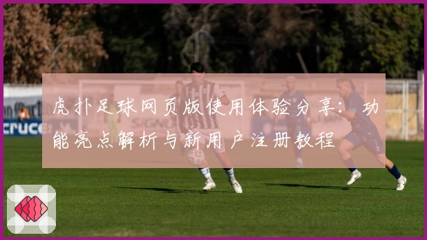 虎扑足球网页版使用体验分享：功能亮点解析与新用户注册教程
