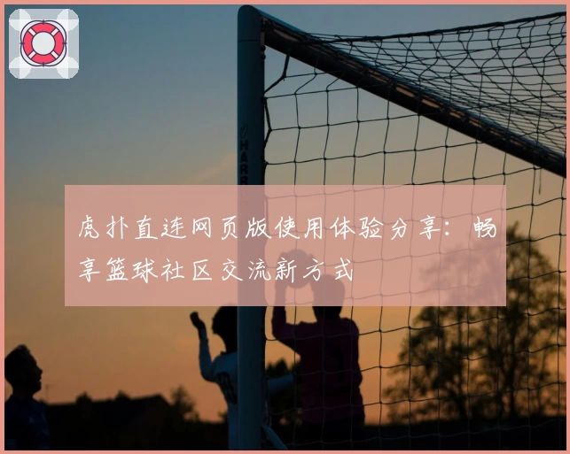 虎扑直连网页版使用体验分享：畅享篮球社区交流新方式