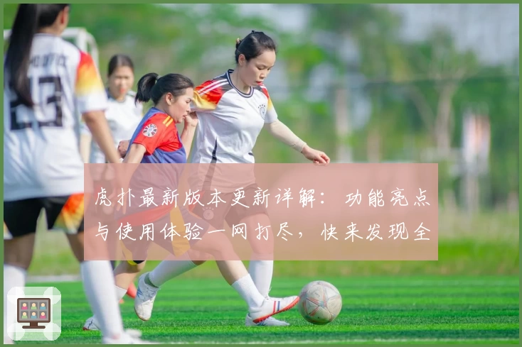 虎扑最新版本更新详解:功能亮点与使用体验一网打尽,快来发现全新社交互动乐趣