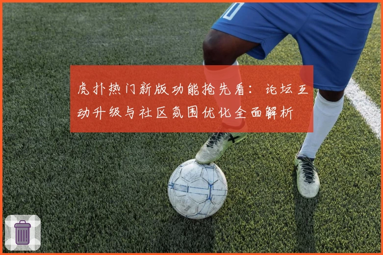 虎扑热门新版功能抢先看:论坛互动升级与社区氛围优化全面解析