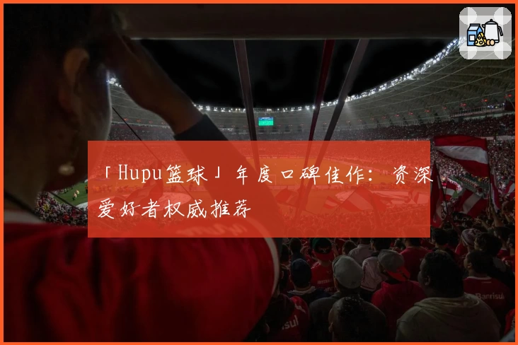「Hupu篮球」年度口碑佳作：资深爱好者权威推荐