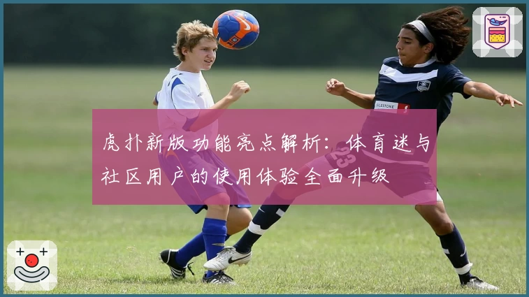 虎扑新版功能亮点解析:体育迷与社区用户的使用体验全面升级