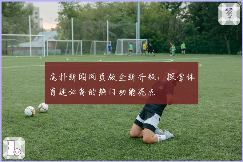 虎扑新闻网页版全新升级，探索体育迷必备的热门功能亮点