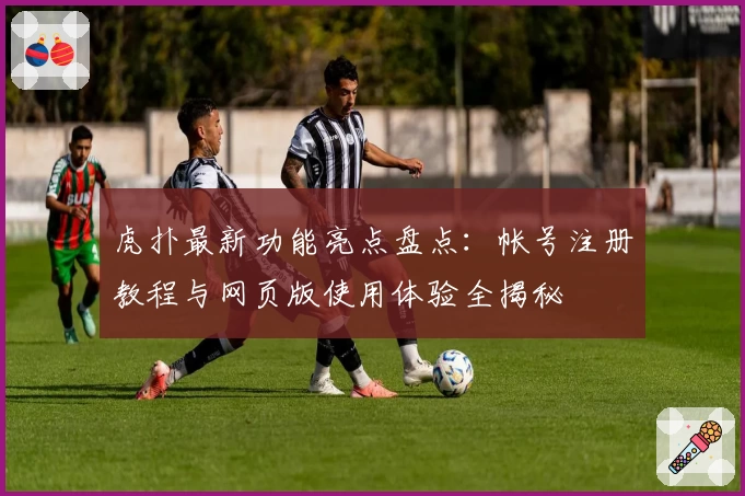 虎扑最新功能亮点盘点:帐号注册教程与网页版使用体验全揭秘