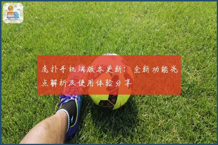 虎扑手机端版本更新:全新功能亮点解析及使用体验分享