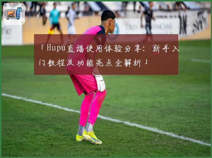 「Hupu直播使用体验分享：新手入门教程及功能亮点全解析」